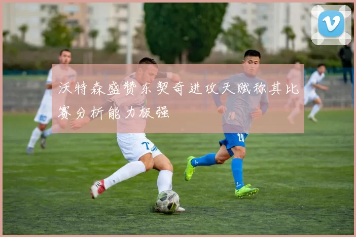 沃特森盛赞东契奇进攻天赋称其比赛分析能力极强