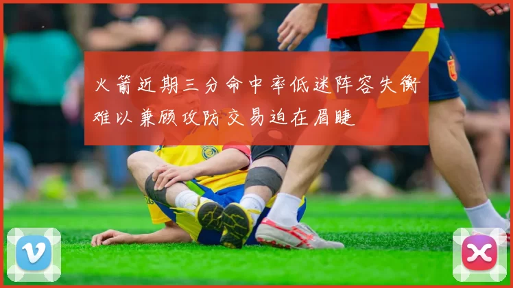 火箭近期三分命中率低迷阵容失衡难以兼顾攻防交易迫在眉睫
