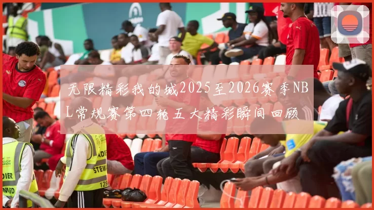 无限精彩我的城2025至2026赛季NBL常规赛第四轮五大精彩瞬间回顾