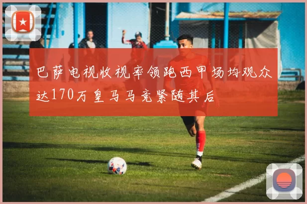巴萨电视收视率领跑西甲场均观众达170万皇马马竞紧随其后