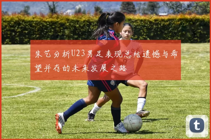 朱艺分析U23男足表现总结遗憾与希望并存的未来发展之路