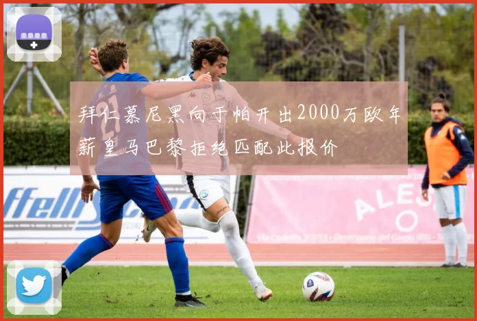 拜仁慕尼黑向于帕开出2000万欧年薪皇马巴黎拒绝匹配此报价
