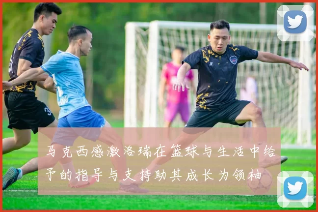 马克西感激洛瑞在篮球与生活中给予的指导与支持助其成长为领袖