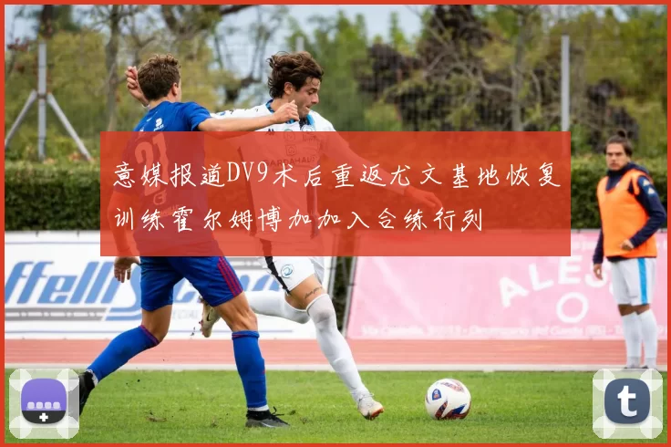 意媒报道DV9术后重返尤文基地恢复训练霍尔姆博加加入合练行列