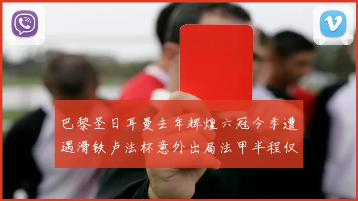 巴黎圣日耳曼去年辉煌六冠今季遭遇滑铁卢法杯意外出局法甲半程仅列第二